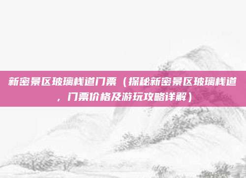 新密景区玻璃栈道门票(探秘新密景区玻璃栈道,门票价格及游玩攻略详解)