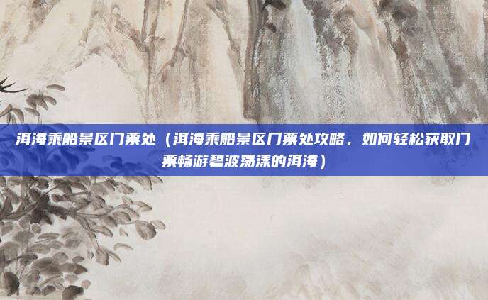 洱海乘船景区门票处(洱海乘船景区门票处攻略,如何轻松获取门票畅游碧波荡漾的洱海)