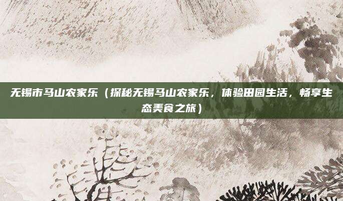 无锡市马山农家乐（探秘无锡马山农家乐，体验田园生活，畅享生态美食之旅）