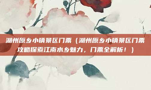 湖州原乡小镇景区门票(湖州原乡小镇景区门票攻略探索江南水乡魅力,门票全解析!)