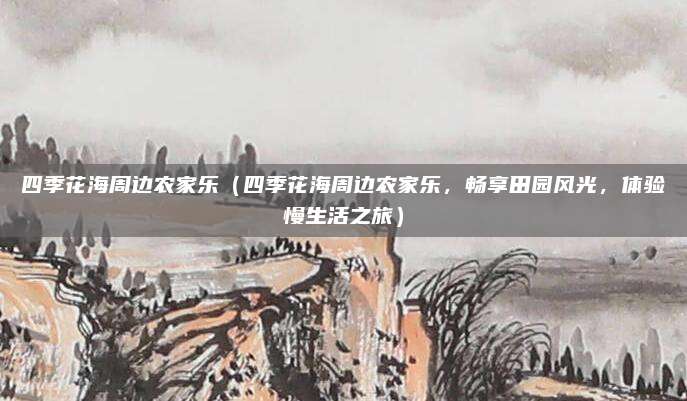 四季花海周边农家乐(四季花海周边农家乐,畅享田园风光,体验慢生活之旅)