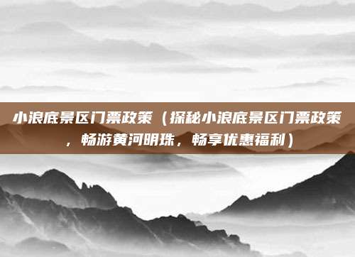 小浪底景区门票政策(探秘小浪底景区门票政策,畅游黄河明珠,畅享优惠福利)