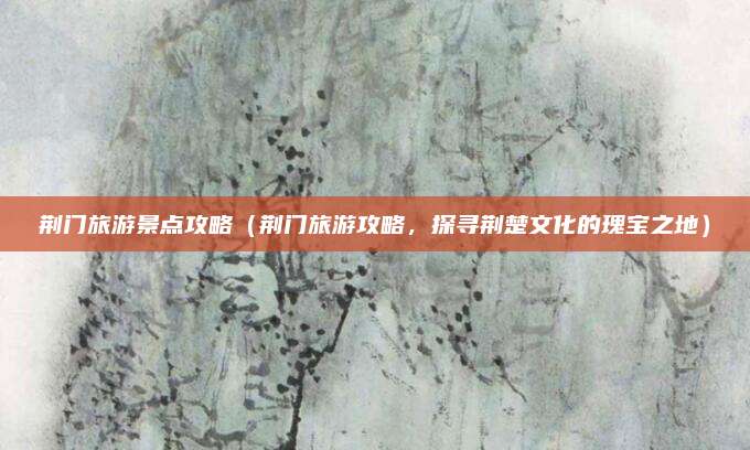荆门旅游景点攻略(荆门旅游攻略,探寻荆楚文化的瑰宝之地)