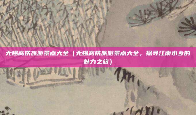无锡高铁旅游景点大全(无锡高铁旅游景点大全,探寻江南水乡的魅力之旅)