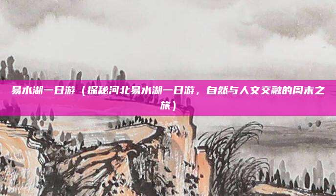 易水湖一日游(探秘河北易水湖一日游,自然与人文交融的周末之旅)