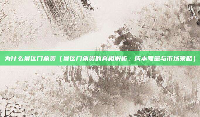 为什么景区门票贵(景区门票贵的真相解析,成本考量与市场策略)