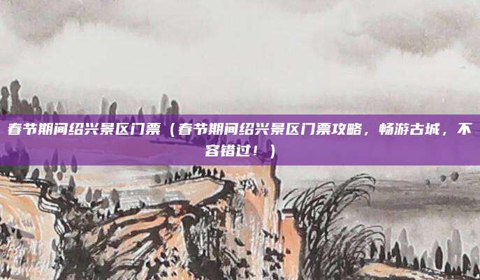 春节期间绍兴景区门票(春节期间绍兴景区门票攻略,畅游古城,不容错过!)