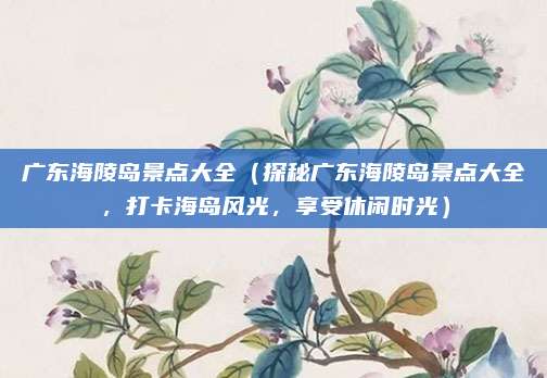 广东海陵岛景点大全(探秘广东海陵岛景点大全,打卡海岛风光,享受休闲时光)