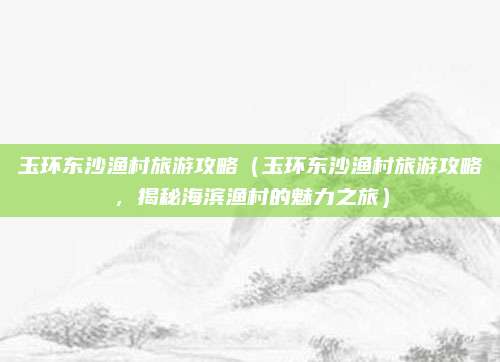 玉环东沙渔村旅游攻略（玉环东沙渔村旅游攻略，揭秘海滨渔村的魅力之旅）