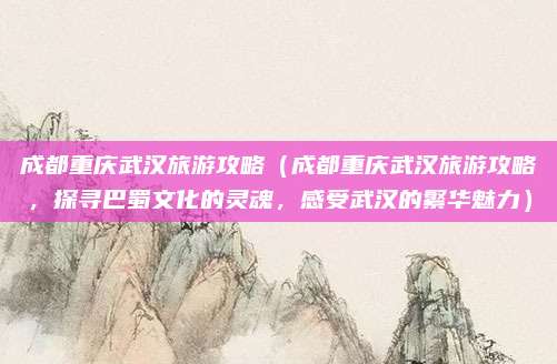 成都重庆武汉旅游攻略（成都重庆武汉旅游攻略，探寻巴蜀文化的灵魂，感受武汉的繁华魅力）