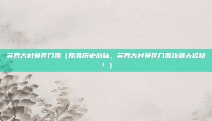 芙蓉古村景区门票(探寻历史韵味,芙蓉古村景区门票攻略大揭秘!)