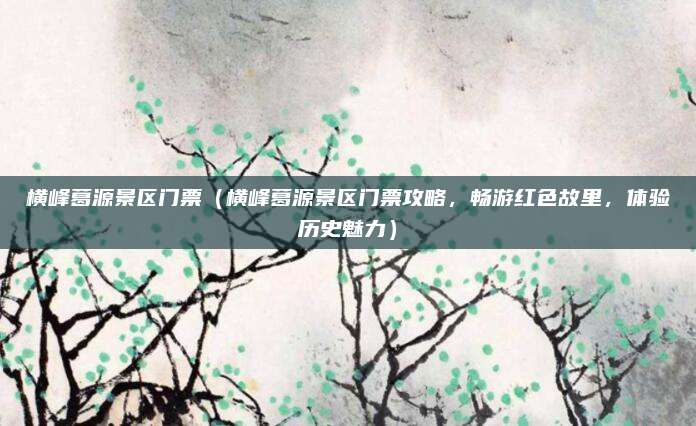 横峰葛源景区门票(横峰葛源景区门票攻略,畅游红色故里,体验历史魅力)