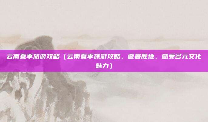 云南夏季旅游攻略（云南夏季旅游攻略，避暑胜地，感受多元文化魅力）
