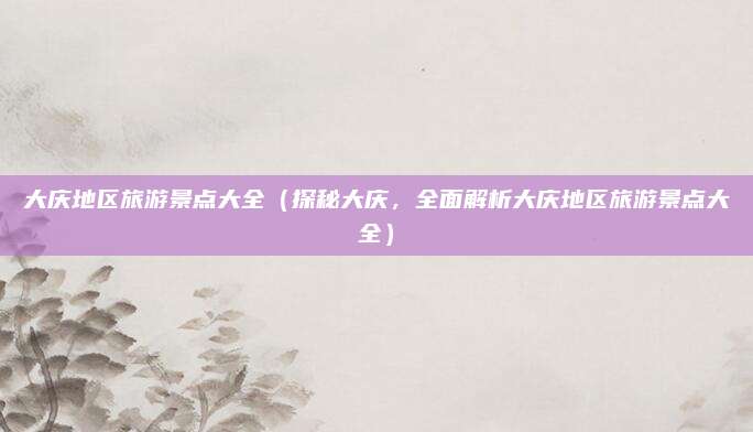 大庆地区旅游景点大全(探秘大庆,全面解析大庆地区旅游景点大全)