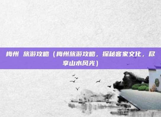 梅州 旅游攻略（梅州旅游攻略，探秘客家文化，尽享山水风光）