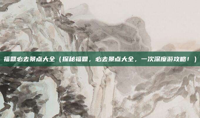 福鼎必去景点大全(探秘福鼎,必去景点大全,一次深度游攻略!)