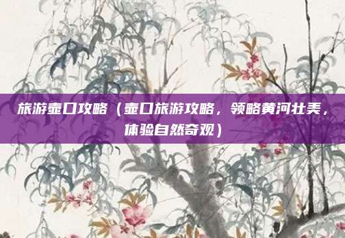 旅游壶口攻略(壶口旅游攻略,领略黄河壮美,体验自然奇观)