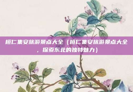 桓仁集安旅游景点大全(桓仁集安旅游景点大全,探索东北的独特魅力)