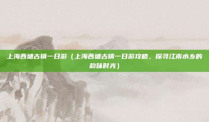 上海西塘古镇一日游(上海西塘古镇一日游攻略,探寻江南水乡的韵味时光)