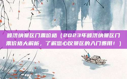 额济纳景区门票价格(2023年额济纳景区门票价格大解析,了解您心仪景区的入门费用!)