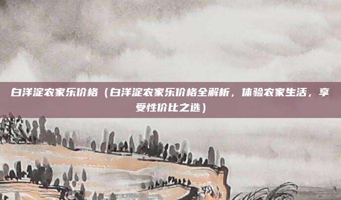 白洋淀农家乐价格(白洋淀农家乐价格全解析,体验农家生活,享受性价比之选)