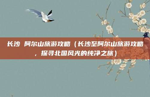 长沙 阿尔山旅游攻略(长沙至阿尔山旅游攻略,探寻北国风光的纯净之旅)
