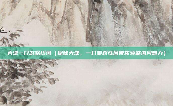 天津一日游路线图(探秘天津,一日游路线图带你领略海河魅力)