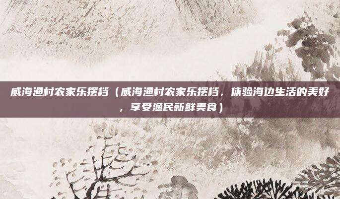 威海渔村农家乐摆档(威海渔村农家乐摆档,体验海边生活的美好,享受渔民新鲜美食)