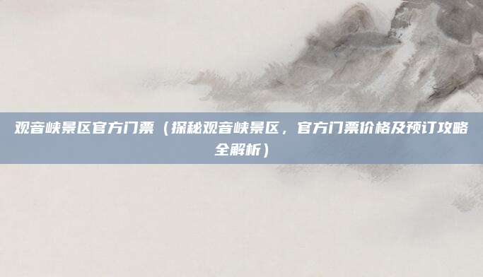 观音峡景区官方门票（探秘观音峡景区，官方门票价格及预订攻略全解析）