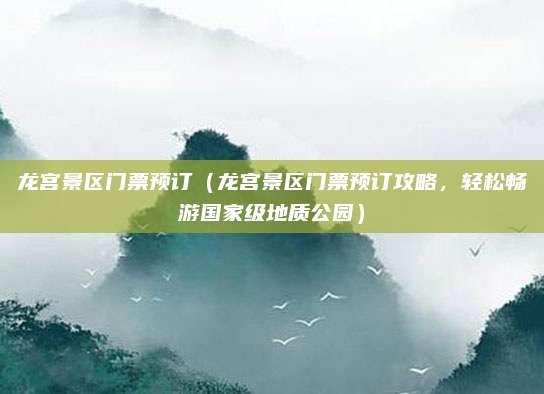 龙宫景区门票预订（龙宫景区门票预订攻略，轻松畅游国家级地质公园）