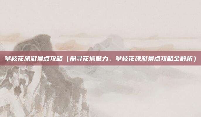 攀枝花旅游景点攻略(探寻花城魅力,攀枝花旅游景点攻略全解析)