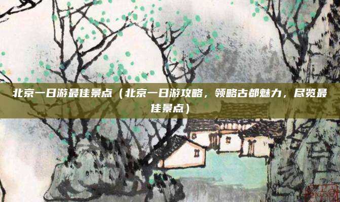 北京一日游最佳景点(北京一日游攻略,领略古都魅力,尽览最佳景点)