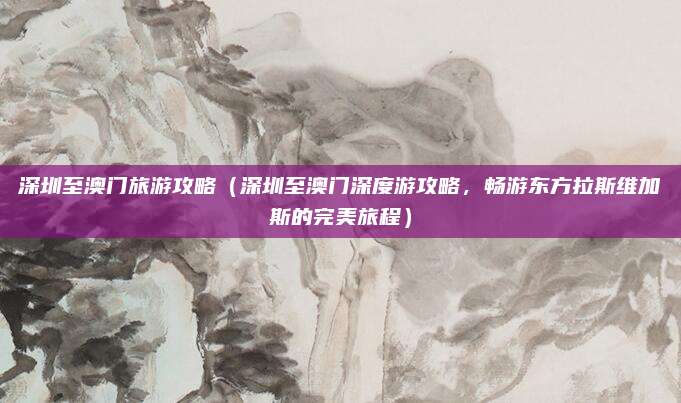 深圳至澳门旅游攻略(深圳至澳门深度游攻略,畅游东方拉斯维加斯的完美旅程)