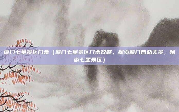厦门七星景区门票（厦门七星景区门票攻略，探索厦门自然美景，畅游七星景区）