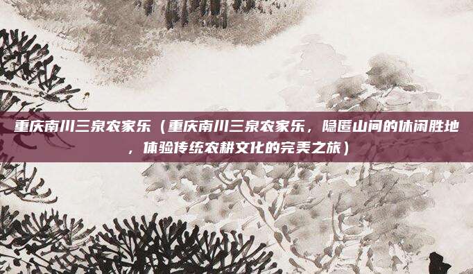 重庆南川三泉农家乐(重庆南川三泉农家乐,隐匿山间的休闲胜地,体验传统农耕文化的完美之旅)