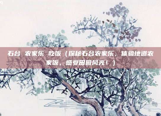 石台 农家乐 吃饭（探秘石台农家乐，体验地道农家饭，感受田园风光！）