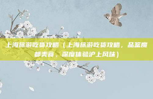 上海旅游吃货攻略(上海旅游吃货攻略,品鉴魔都美食,深度体验沪上风味)