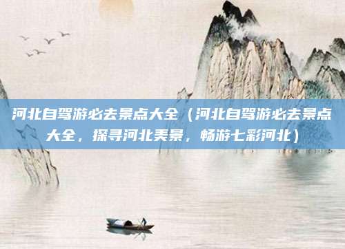 河北自驾游必去景点大全(河北自驾游必去景点大全,探寻河北美景,畅游七彩河北)