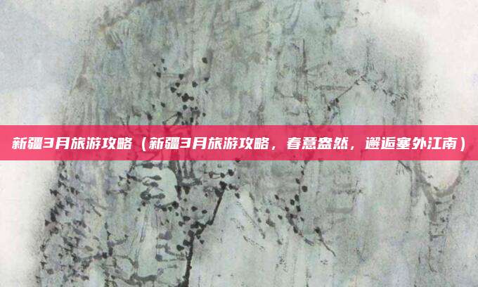 新疆3月旅游攻略(新疆3月旅游攻略,春意盎然,邂逅塞外江南)
