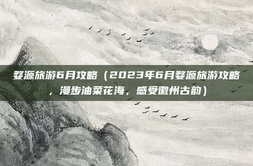 婺源旅游6月攻略（2023年6月婺源旅游攻略，漫步油菜花海，感受徽州古韵）