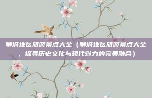 聊城地区旅游景点大全（聊城地区旅游景点大全，探寻历史文化与现代魅力的完美融合）