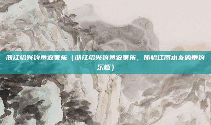 浙江绍兴钓鱼农家乐(浙江绍兴钓鱼农家乐,体验江南水乡的垂钓乐趣)