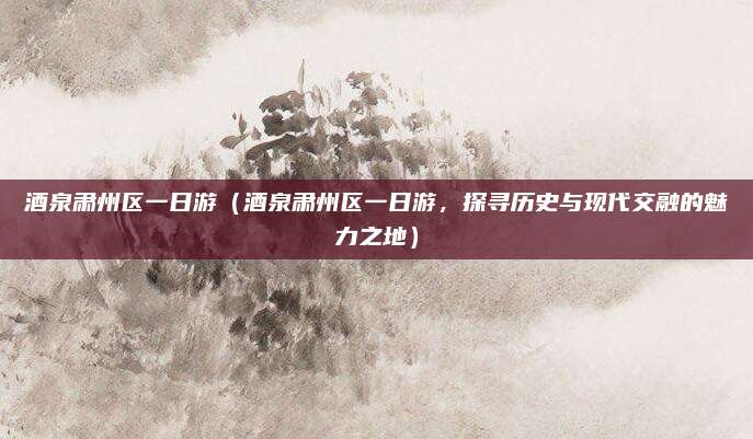 酒泉肃州区一日游(酒泉肃州区一日游,探寻历史与现代交融的魅力之地)