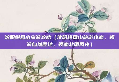 沈阳棋盘山旅游攻略（沈阳棋盘山旅游攻略，畅游自然胜地，领略北国风光）