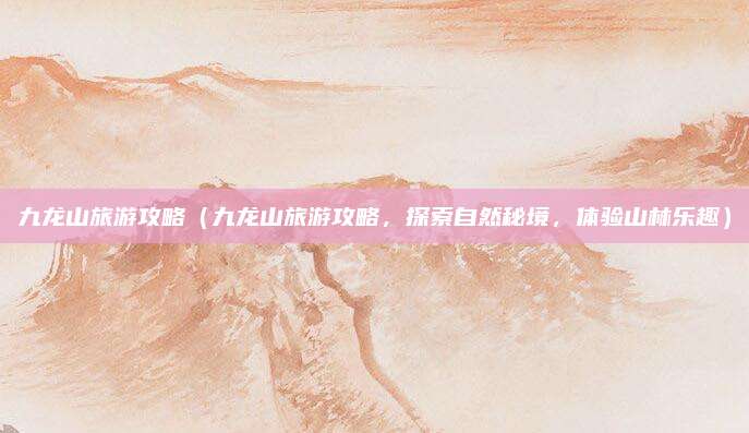 九龙山旅游攻略(九龙山旅游攻略,探索自然秘境,体验山林乐趣)