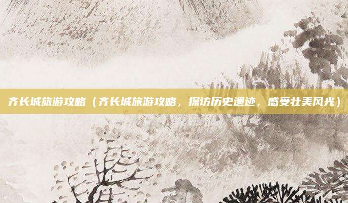 齐长城旅游攻略(齐长城旅游攻略,探访历史遗迹,感受壮美风光)