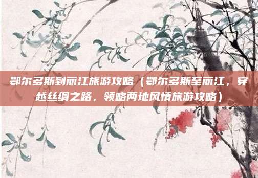 鄂尔多斯到丽江旅游攻略(鄂尔多斯至丽江,穿越丝绸之路,领略两地风情旅游攻略)