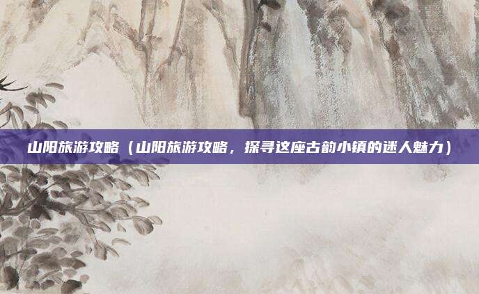 山阳旅游攻略（山阳旅游攻略，探寻这座古韵小镇的迷人魅力）