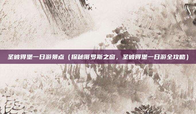 圣彼得堡一日游景点(探秘俄罗斯之窗,圣彼得堡一日游全攻略)