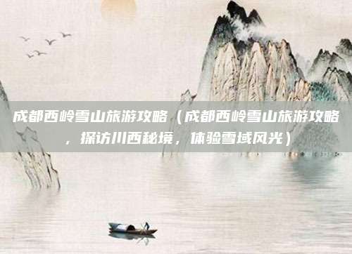 成都西岭雪山旅游攻略(成都西岭雪山旅游攻略,探访川西秘境,体验雪域风光)